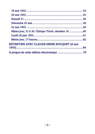 – 3 –
18 mai 1955..............................................................................54
20 mai 1955..............................................................................55
Samedi 21.................................................................................56
Dimanche 22 mai .....................................................................58
23 mai 1955..............................................................................59
Même jour, 21 h 30. Clinique Tivoli, chambre 10 ...................60
Lundi 20 juin 1955....................................................................61
Même jour, 17 heures...............................................................62
ENTRETIEN AVEC CLAUDE-HENRI ROCQUET (6 mai
1955).......................................................................................64
À propos de cette édition électronique ................................70
 