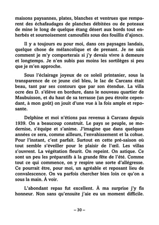 – 30 –
maisons paysannes, plates, blanches et ventrues que rempa-
rent des échafaudages de planches débitées ou de poteaux
de mine le long de quelque étang désert aux bords tout en-
herbés et sournoisement camouflés sous des fouillis d’ajoncs.
Il y a toujours eu pour moi, dans ces paysages landais,
quelque chose de mélancolique et de prenant. Je ne sais
comment je m’y comporterais si j’y devais vivre à demeure
et longtemps. Je n’en subis pas moins les sortilèges si peu
que je m’en approche.
Sous l’éclairage joyeux de ce soleil printanier, sous la
transparence de ce jeune ciel bleu, le lac de Carcans était
beau, tant par ses contours que par son étendue. La villa
ocre des D. s’élève en bordure, dans le nouveau quartier de
Maubuisson, et du haut de sa terrasse (un peu étroite cepen-
dant, à mon goût) on jouit d’une vue à la fois ample et repo-
sante.
Delphine et moi n’étions pas revenus à Carcans depuis
1939. On a beaucoup construit. Le pays se peuple, se mo-
dernise, s’équipe et s’anime. J’imagine que dans quelques
années ce sera, comme ailleurs, l’envahissement et la cohue.
Pour l’instant, c’est parfait. Surtout en cette pré-saison où
tout semble s’éveiller pour le plaisir de l’œil. Les villas
s’ouvrent. La végétation fleurit. On repeint. On astique. Ce
sont un peu les préparatifs à la grande fête de l’été. Comme
tout ce qui commence, on y respire une sorte d’allégresse.
Ce pourrait être, pour moi, un agréable et reposant lieu de
convalescence. On va parfois chercher bien loin ce qu’on a
sous la main. À voir.
L’abondant repas fut excellent. À ma surprise j’y fis
honneur. Non sans qu’ensuite j’aie eu un moment difficile.
 