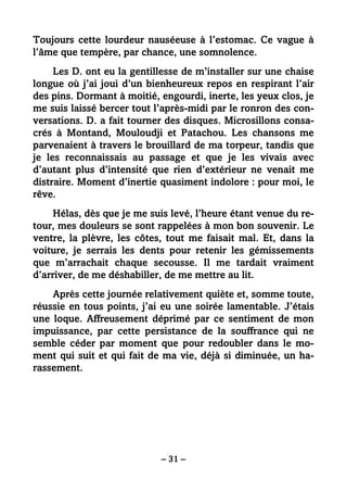 – 31 –
Toujours cette lourdeur nauséeuse à l’estomac. Ce vague à
l’âme que tempère, par chance, une somnolence.
Les D. ont eu la gentillesse de m’installer sur une chaise
longue où j’ai joui d’un bienheureux repos en respirant l’air
des pins. Dormant à moitié, engourdi, inerte, les yeux clos, je
me suis laissé bercer tout l’après-midi par le ronron des con-
versations. D. a fait tourner des disques. Microsillons consa-
crés à Montand, Mouloudji et Patachou. Les chansons me
parvenaient à travers le brouillard de ma torpeur, tandis que
je les reconnaissais au passage et que je les vivais avec
d’autant plus d’intensité que rien d’extérieur ne venait me
distraire. Moment d’inertie quasiment indolore : pour moi, le
rêve.
Hélas, dès que je me suis levé, l’heure étant venue du re-
tour, mes douleurs se sont rappelées à mon bon souvenir. Le
ventre, la plèvre, les côtes, tout me faisait mal. Et, dans la
voiture, je serrais les dents pour retenir les gémissements
que m’arrachait chaque secousse. Il me tardait vraiment
d’arriver, de me déshabiller, de me mettre au lit.
Après cette journée relativement quiète et, somme toute,
réussie en tous points, j’ai eu une soirée lamentable. J’étais
une loque. Affreusement déprimé par ce sentiment de mon
impuissance, par cette persistance de la souffrance qui ne
semble céder par moment que pour redoubler dans le mo-
ment qui suit et qui fait de ma vie, déjà si diminuée, un ha-
rassement.
 
