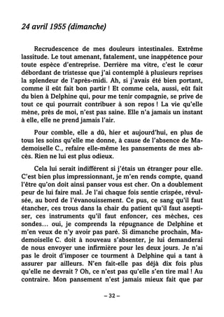 – 32 –
24 avril 1955 (dimanche)
Recrudescence de mes douleurs intestinales. Extrême
lassitude. Le tout amenant, fatalement, une inappétence pour
toute espèce d’entreprise. Derrière ma vitre, c’est le cœur
débordant de tristesse que j’ai contemplé à plusieurs reprises
la splendeur de l’après-midi. Ah, si j’avais été bien portant,
comme il eût fait bon partir ! Et comme cela, aussi, eût fait
du bien à Delphine qui, pour me tenir compagnie, se prive de
tout ce qui pourrait contribuer à son repos ! La vie qu’elle
mène, près de moi, n’est pas saine. Elle n’a jamais un instant
à elle, elle ne prend jamais l’air.
Pour comble, elle a dû, hier et aujourd’hui, en plus de
tous les soins qu’elle me donne, à cause de l’absence de Ma-
demoiselle C., refaire elle-même les pansements de mes ab-
cès. Rien ne lui est plus odieux.
Cela lui serait indifférent si j’étais un étranger pour elle.
C’est bien plus impressionnant, je m’en rends compte, quand
l’être qu’on doit ainsi panser vous est cher. On a doublement
peur de lui faire mal. Je l’ai chaque fois sentie crispée, révul-
sée, au bord de l’évanouissement. Ce pus, ce sang qu’il faut
étancher, ces trous dans la chair du patient qu’il faut asepti-
ser, ces instruments qu’il faut enfoncer, ces mèches, ces
sondes… oui, je comprends la répugnance de Delphine et
m’en veux de n’y avoir pas paré. Si dimanche prochain, Ma-
demoiselle C. doit à nouveau s’absenter, je lui demanderai
de nous envoyer une infirmière pour les deux jours. Je n’ai
pas le droit d’imposer ce tourment à Delphine qui a tant à
assurer par ailleurs. N’en fait-elle pas déjà dix fois plus
qu’elle ne devrait ? Oh, ce n’est pas qu’elle s’en tire mal ! Au
contraire. Mon pansement n’est jamais mieux fait que par
 