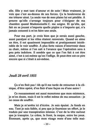 – 33 –
elle. Elle y met tant d’amour et de soin ! Mais vraiment, je
vois que c’est au-dessus de ses forces. Ça la bouleverse de
me triturer ainsi. La seule vue de mes plaies lui est pénible. À
preuve qu’elle s’arrange toujours pour s’éloigner de ma
chambre quand Mademoiselle C. me soigne. Et qu’elle, qui
fait en se jouant n’importe quelle piqûre à n’importe qui, n’a
jamais consenti à m’en faire une seule.
Pour ma part, je crois bien que je serais aussi gauche,
aussi paralysé si les rôles étaient renversés. Quand on aime
un être, il est quasiment impossible et pratiquement intolé-
rable de le voir souffrir. À plus forte raison d’intervenir dans
sa chair, même si l’on sait à l’avance que l’opération sera à
peu près indolore. Il semble que ce que l’on fait à cet être
aimé, c’est à soi-même qu’on l’inflige. Et peut-être est-ce pire
encore que si c’était à soi-même.
Jeudi 28 avril 1955
Ça n’en finit pas ! Ah qu’il me tarde de retourner à la cli-
nique, d’être opéré, d’en finir d’une façon ou d’une autre !
Ce ressassement est aussi monotone que mon existence,
je m’en doute, mais il est le reflet même de ma sensation : je
ne cesse de souffrir.
Mais je m’arrête ici d’écrire. Je suis épuisé. Je fonds en
eau. Tant je suis faible, si peu que je fournisse un effort, je le
traduis par une transpiration intense. C’est de la tête surtout
que je transpire. Le crâne, le front, la nuque, entre les yeux.
Étonnant, après ça, que mon visage reste d’une telle mai-
 