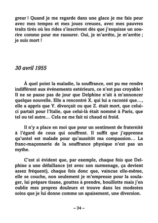 – 34 –
greur ! Quand je me regarde dans une glace je me fais peur
avec mes tempes et mes joues creuses, avec mes pauvres
traits tirés où les rides s’inscrivent dès que j’esquisse un sou-
rire comme pour me rassurer. Oui, je m’arrête, je m’arrête ;
je suis mort !
30 avril 1955
À quel point la maladie, la souffrance, ont pu me rendre
indifférent aux événements extérieurs, ce n’est pas croyable !
Il ne se passe pas de jour que Delphine n’ait à m’annoncer
quelque nouvelle. Elle a rencontré X. qui lui a raconté que…,
elle a appris que Y. divorçait ou que Z. était mort, que celui-
ci partait pour l’Italie, que celui-là était nommé à Paris, que
tel ou tel autre… Cela ne me fait ni chaud ni froid.
Il n’y a place en moi que pour un sentiment de fraternité
à l’égard de ceux qui souffrent. Il suffit que j’apprenne
qu’untel est malade pour qu’aussitôt ma compassion… La
franc-maçonnerie de la souffrance physique n’est pas un
mythe.
C’est si évident que, par exemple, chaque fois que Del-
phine a une défaillance (et avec son surmenage, ça devient
assez fréquent), chaque fois donc que, vaincue elle-même,
elle se couche, non seulement je m’empresse pour la soula-
ger, lui prépare tisane, gouttes à prendre, bouillotte mais j’en
oublie mes propres douleurs et trouve dans les modestes
soins que je lui donne comme un apaisement, une diversion.
 