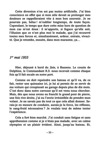 – 35 –
Cette diversion n’en est pas moins artificielle. J’ai bien
conscience en effet que si mon zèle devait se prolonger mes
douleurs se rappelleraient vite à mon bon souvenir. Je ne
pourrais pas, hélas ! m’oublier longtemps, de toute façon.
Cependant, le temps que dure cette mise hors de question de
mon cas m’est doux : il m’apporte, si fugace qu’elle soit,
l’illusion que ce n’est plus moi le malade, que j’ai recouvré
toutes mes forces et, simultanément, ardeur, entrain, vivaci-
té. Que je retombe, ensuite, dans mon marasme, ça…
1er mai 1955
Hier, déjeuné à bord du Sein, à Bassens. Le cousin de
Delphine, le Commandant R.S. nous recevait comme chaque
fois qu’il fait escale en notre port.
Comme on doit repeindre son bateau et qu’il va, de ce
fait, rester une quinzaine ici, je lui ai permis de se servir de
ma voiture qui croupissait au garage depuis plus de dix mois.
C’est donc dans notre carrosse qu’il est venu nous chercher.
Mais, dès que nous avons eu franchi le grand pont de pierre,
une fois rive droite, j’ai eu l’envie irrésistible de prendre mon
volant. Je ne savais pas du tout ce que cela allait donner. Se-
rais-je en mesure de conduire, aurais-je la force, les réflexes,
le sang-froid nécessaires ? Je voulais tout de même tenter
l’expérience.
Cela a fort bien marché. J’ai conduit sans fatigue et sans
appréhension comme si je n’étais pas malade, avec un calme
olympien et un plaisir évident. Ainsi, jusqu’au bateau. Et,
 