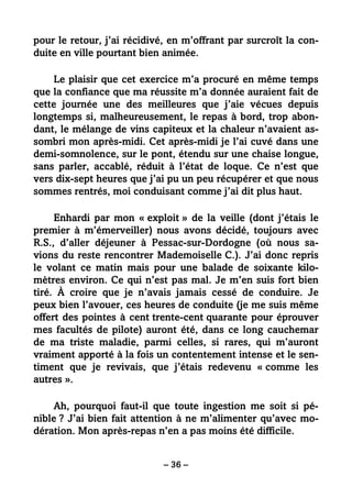 – 36 –
pour le retour, j’ai récidivé, en m’offrant par surcroît la con-
duite en ville pourtant bien animée.
Le plaisir que cet exercice m’a procuré en même temps
que la confiance que ma réussite m’a donnée auraient fait de
cette journée une des meilleures que j’aie vécues depuis
longtemps si, malheureusement, le repas à bord, trop abon-
dant, le mélange de vins capiteux et la chaleur n’avaient as-
sombri mon après-midi. Cet après-midi je l’ai cuvé dans une
demi-somnolence, sur le pont, étendu sur une chaise longue,
sans parler, accablé, réduit à l’état de loque. Ce n’est que
vers dix-sept heures que j’ai pu un peu récupérer et que nous
sommes rentrés, moi conduisant comme j’ai dit plus haut.
Enhardi par mon « exploit » de la veille (dont j’étais le
premier à m’émerveiller) nous avons décidé, toujours avec
R.S., d’aller déjeuner à Pessac-sur-Dordogne (où nous sa-
vions du reste rencontrer Mademoiselle C.). J’ai donc repris
le volant ce matin mais pour une balade de soixante kilo-
mètres environ. Ce qui n’est pas mal. Je m’en suis fort bien
tiré. À croire que je n’avais jamais cessé de conduire. Je
peux bien l’avouer, ces heures de conduite (je me suis même
offert des pointes à cent trente-cent quarante pour éprouver
mes facultés de pilote) auront été, dans ce long cauchemar
de ma triste maladie, parmi celles, si rares, qui m’auront
vraiment apporté à la fois un contentement intense et le sen-
timent que je revivais, que j’étais redevenu « comme les
autres ».
Ah, pourquoi faut-il que toute ingestion me soit si pé-
nible ? J’ai bien fait attention à ne m’alimenter qu’avec mo-
dération. Mon après-repas n’en a pas moins été difficile.
 
