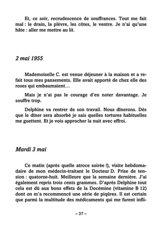 – 37 –
Et, ce soir, recrudescence de souffrances. Tout me fait
mal : le drain, la plèvre, les côtes, le ventre. Je n’ai qu’une
hâte : aller me mettre au lit.
2 mai 1955
Mademoiselle C. est venue déjeuner à la maison et a re-
fait tous mes pansements. Elle avait apporté de chez elle des
roses qui embaumaient…
Mais je n’ai pas le courage d’en noter davantage. Je
souffre trop.
Delphine va rentrer de son travail. Nous dînerons. Dès
que le dîner sera absorbé je sais quelles tortures habituelles
me guettent. Et je vois approcher la nuit avec effroi.
Mardi 3 mai
Ce matin (après quelle atroce soirée !), visite hebdoma-
daire de mon médecin-traitant le Docteur D. Prise de ten-
sion : quatorze-huit. Meilleure que la semaine dernière. J’ai
également repris trois cents grammes. D’après Delphine tout
cela est dû aux bons effets de la Docémine (vitamine B 12)
dont on m’a recommencé une série de piqûres. Il est certain
que parmi la multitude des médicaments qui me furent infli-
 