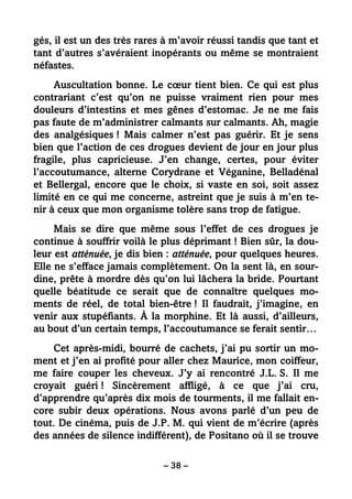 – 38 –
gés, il est un des très rares à m’avoir réussi tandis que tant et
tant d’autres s’avéraient inopérants ou même se montraient
néfastes.
Auscultation bonne. Le cœur tient bien. Ce qui est plus
contrariant c’est qu’on ne puisse vraiment rien pour mes
douleurs d’intestins et mes gênes d’estomac. Je ne me fais
pas faute de m’administrer calmants sur calmants. Ah, magie
des analgésiques ! Mais calmer n’est pas guérir. Et je sens
bien que l’action de ces drogues devient de jour en jour plus
fragile, plus capricieuse. J’en change, certes, pour éviter
l’accoutumance, alterne Corydrane et Véganine, Belladénal
et Bellergal, encore que le choix, si vaste en soi, soit assez
limité en ce qui me concerne, astreint que je suis à m’en te-
nir à ceux que mon organisme tolère sans trop de fatigue.
Mais se dire que même sous l’effet de ces drogues je
continue à souffrir voilà le plus déprimant ! Bien sûr, la dou-
leur est atténuée, je dis bien : atténuée, pour quelques heures.
Elle ne s’efface jamais complètement. On la sent là, en sour-
dine, prête à mordre dès qu’on lui lâchera la bride. Pourtant
quelle béatitude ce serait que de connaître quelques mo-
ments de réel, de total bien-être ! Il faudrait, j’imagine, en
venir aux stupéfiants. À la morphine. Et là aussi, d’ailleurs,
au bout d’un certain temps, l’accoutumance se ferait sentir…
Cet après-midi, bourré de cachets, j’ai pu sortir un mo-
ment et j’en ai profité pour aller chez Maurice, mon coiffeur,
me faire couper les cheveux. J’y ai rencontré J.L. S. Il me
croyait guéri ! Sincèrement affligé, à ce que j’ai cru,
d’apprendre qu’après dix mois de tourments, il me fallait en-
core subir deux opérations. Nous avons parlé d’un peu de
tout. De cinéma, puis de J.P. M. qui vient de m’écrire (après
des années de silence indifférent), de Positano où il se trouve
 
