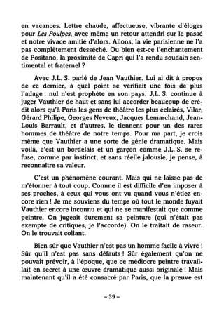 – 39 –
en vacances. Lettre chaude, affectueuse, vibrante d’éloges
pour Les Poulpes, avec même un retour attendri sur le passé
et notre vivace amitié d’alors. Allons, la vie parisienne ne l’a
pas complètement desséché. Ou bien est-ce l’enchantement
de Positano, la proximité de Capri qui l’a rendu soudain sen-
timental et fraternel ?
Avec J.L. S. parlé de Jean Vauthier. Lui ai dit à propos
de ce dernier, à quel point se vérifiait une fois de plus
l’adage : nul n’est prophète en son pays. J.L. S. continue à
juger Vauthier de haut et sans lui accorder beaucoup de cré-
dit alors qu’à Paris les gens de théâtre les plus éclairés, Vilar,
Gérard Philipe, Georges Neveux, Jacques Lemarchand, Jean-
Louis Barrault, et d’autres, le tiennent pour un des rares
hommes de théâtre de notre temps. Pour ma part, je crois
même que Vauthier a une sorte de génie dramatique. Mais
voilà, c’est un bordelais et un garçon comme J.L. S. se re-
fuse, comme par instinct, et sans réelle jalousie, je pense, à
reconnaître sa valeur.
C’est un phénomène courant. Mais qui ne laisse pas de
m’étonner à tout coup. Comme il est difficile d’en imposer à
ses proches, à ceux qui vous ont vu quand vous n’étiez en-
core rien ! Je me souviens du temps où tout le monde fuyait
Vauthier encore inconnu et qui ne se manifestait que comme
peintre. On jugeait durement sa peinture (qui n’était pas
exempte de critiques, je l’accorde). On le traitait de raseur.
On le trouvait collant.
Bien sûr que Vauthier n’est pas un homme facile à vivre !
Sûr qu’il n’est pas sans défauts ! Sûr également qu’on ne
pouvait prévoir, à l’époque, que ce médiocre peintre travail-
lait en secret à une œuvre dramatique aussi originale ! Mais
maintenant qu’il a été consacré par Paris, que la preuve est
 