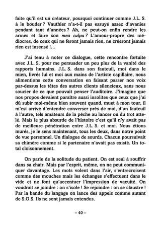 – 40 –
faite qu’il est un créateur, pourquoi continuer comme J.L. S.
à le bouder ? Vauthier n’a-t-il pas essuyé assez d’avanies
pendant tant d’années ? Ah, ne peut-on enfin rendre les
armes et faire son mea culpa ? L’amour-propre des mé-
diocres, de ceux qui ne feront jamais rien, ne créeront jamais
rien est insensé !…
J’ai tenu à noter ce dialogue, cette rencontre fortuite
avec J.L. S. pour me persuader un peu plus de la vanité des
rapports humains. J.L. S. dans son fauteuil, moi dans le
mien, livrés lui et moi aux mains de l’artiste capillaire, nous
alimentions cette conversation en faisant passer nos voix
par-dessus les têtes des autres clients silencieux, sans nous
soucier de ce que pouvait penser l’auditoire. J’imagine que
nos propos devaient paraître aussi insolites que ceux que j’ai
dû subir moi-même bien souvent quand, muet à mon tour, il
m’est arrivé d’entendre converser près de moi, d’un fauteuil
à l’autre, tels amateurs de la pêche au lancer ou du trot atte-
lé. Mais le plus absurde de l’histoire c’est qu’il n’y avait pas
de meilleure pénétration entre J.L. S. et moi. Nous étions
murés, je le sens maintenant, tous les deux, dans notre point
de vue personnel. Un dialogue de sourds. Chacun poursuivait
sa chimère comme si le partenaire n’avait pas existé. Un to-
tal cloisonnement.
On parle de la solitude du patient. On est seul à souffrir
dans sa chair. Mais par l’esprit, même, on ne peut communi-
quer davantage. Les mots volent dans l’air, s’entrecroisent
comme des mouches mais les échanges s’effectuent dans le
vide et ne font qu’accentuer l’impression de vacuité. On
voudrait se joindre : on s’isole ! Se rejoindre : on se claustre !
Par la bande du langage on lance des appels comme autant
de S.O.S. Ils ne sont jamais entendus.
 