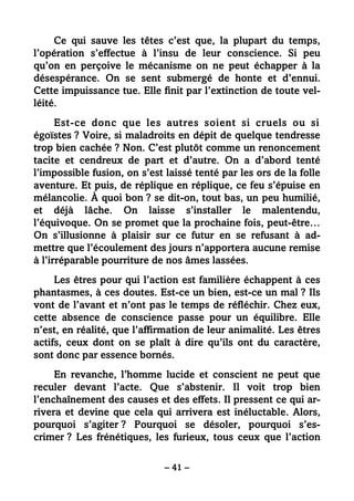 – 41 –
Ce qui sauve les têtes c’est que, la plupart du temps,
l’opération s’effectue à l’insu de leur conscience. Si peu
qu’on en perçoive le mécanisme on ne peut échapper à la
désespérance. On se sent submergé de honte et d’ennui.
Cette impuissance tue. Elle finit par l’extinction de toute vel-
léité.
Est-ce donc que les autres soient si cruels ou si
égoïstes ? Voire, si maladroits en dépit de quelque tendresse
trop bien cachée ? Non. C’est plutôt comme un renoncement
tacite et cendreux de part et d’autre. On a d’abord tenté
l’impossible fusion, on s’est laissé tenté par les ors de la folle
aventure. Et puis, de réplique en réplique, ce feu s’épuise en
mélancolie. À quoi bon ? se dit-on, tout bas, un peu humilié,
et déjà lâche. On laisse s’installer le malentendu,
l’équivoque. On se promet que la prochaine fois, peut-être…
On s’illusionne à plaisir sur ce futur en se refusant à ad-
mettre que l’écoulement des jours n’apportera aucune remise
à l’irréparable pourriture de nos âmes lassées.
Les êtres pour qui l’action est familière échappent à ces
phantasmes, à ces doutes. Est-ce un bien, est-ce un mal ? Ils
vont de l’avant et n’ont pas le temps de réfléchir. Chez eux,
cette absence de conscience passe pour un équilibre. Elle
n’est, en réalité, que l’affirmation de leur animalité. Les êtres
actifs, ceux dont on se plaît à dire qu’ils ont du caractère,
sont donc par essence bornés.
En revanche, l’homme lucide et conscient ne peut que
reculer devant l’acte. Que s’abstenir. Il voit trop bien
l’enchaînement des causes et des effets. Il pressent ce qui ar-
rivera et devine que cela qui arrivera est inéluctable. Alors,
pourquoi s’agiter ? Pourquoi se désoler, pourquoi s’es-
crimer ? Les frénétiques, les furieux, tous ceux que l’action
 
