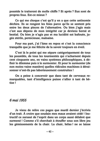– 42 –
possède le traiteront de molle chiffe ? Et après ? Eux sont de
propres fous. Est-ce mieux ?
Ce qui me choque c’est qu’il y en a que cette antinomie
déchire. Ils se rongent les foies parce qu’ils se sentent pris
entre les deux pinces de l’alternative. Ou bien j’agis mais
c’est aux dépens de mon intégrité car je deviens borné et
bestial. Ou bien je n’agis pas et ma lucidité est bafouée, ju-
gée stérile, pernicieuse, malsaine.
Pour ma part, j’ai l’âme en repos et c’est la conscience
tranquille que je me félicite de la savoir toujours en éveil.
C’est là le point qui me sépare catégoriquement de tous
les possédés, de tous les tourmentés qui s’acharnent depuis
cent cinquante ans, en vains systèmes philosophiques, à dé-
finir le dilemme puis à le surmonter. Et pour le surmonter (de
non moins vaine manière) quelles ridicules machines à dérai-
sonner n’ont-ils pas laborieusement construites !
On a peine à concevoir que dans tant de cerveaux re-
marquables, tant d’intelligence puisse s’allier à tant de bê-
tise !
6 mai 1955
Je viens de relire ces pages que mardi dernier j’écrivis
d’un trait. À croire que soudain mes maux avaient cédé ! Ins-
tructif ce sursaut de l’esprit dans un corps aussi délabré que
surmené ! Comme s’il cherchait à étouffer sous son libre jeu
les gémissements de la chair. La chair, hélas ! ne se laisse
 