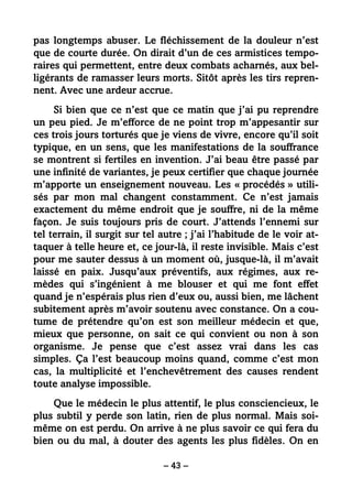– 43 –
pas longtemps abuser. Le fléchissement de la douleur n’est
que de courte durée. On dirait d’un de ces armistices tempo-
raires qui permettent, entre deux combats acharnés, aux bel-
ligérants de ramasser leurs morts. Sitôt après les tirs repren-
nent. Avec une ardeur accrue.
Si bien que ce n’est que ce matin que j’ai pu reprendre
un peu pied. Je m’efforce de ne point trop m’appesantir sur
ces trois jours torturés que je viens de vivre, encore qu’il soit
typique, en un sens, que les manifestations de la souffrance
se montrent si fertiles en invention. J’ai beau être passé par
une infinité de variantes, je peux certifier que chaque journée
m’apporte un enseignement nouveau. Les « procédés » utili-
sés par mon mal changent constamment. Ce n’est jamais
exactement du même endroit que je souffre, ni de la même
façon. Je suis toujours pris de court. J’attends l’ennemi sur
tel terrain, il surgit sur tel autre ; j’ai l’habitude de le voir at-
taquer à telle heure et, ce jour-là, il reste invisible. Mais c’est
pour me sauter dessus à un moment où, jusque-là, il m’avait
laissé en paix. Jusqu’aux préventifs, aux régimes, aux re-
mèdes qui s’ingénient à me blouser et qui me font effet
quand je n’espérais plus rien d’eux ou, aussi bien, me lâchent
subitement après m’avoir soutenu avec constance. On a cou-
tume de prétendre qu’on est son meilleur médecin et que,
mieux que personne, on sait ce qui convient ou non à son
organisme. Je pense que c’est assez vrai dans les cas
simples. Ça l’est beaucoup moins quand, comme c’est mon
cas, la multiplicité et l’enchevêtrement des causes rendent
toute analyse impossible.
Que le médecin le plus attentif, le plus consciencieux, le
plus subtil y perde son latin, rien de plus normal. Mais soi-
même on est perdu. On arrive à ne plus savoir ce qui fera du
bien ou du mal, à douter des agents les plus fidèles. On en
 