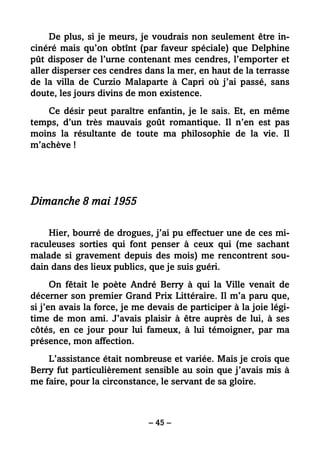– 45 –
De plus, si je meurs, je voudrais non seulement être in-
cinéré mais qu’on obtînt (par faveur spéciale) que Delphine
pût disposer de l’urne contenant mes cendres, l’emporter et
aller disperser ces cendres dans la mer, en haut de la terrasse
de la villa de Curzio Malaparte à Capri où j’ai passé, sans
doute, les jours divins de mon existence.
Ce désir peut paraître enfantin, je le sais. Et, en même
temps, d’un très mauvais goût romantique. Il n’en est pas
moins la résultante de toute ma philosophie de la vie. Il
m’achève !
Dimanche 8 mai 1955
Hier, bourré de drogues, j’ai pu effectuer une de ces mi-
raculeuses sorties qui font penser à ceux qui (me sachant
malade si gravement depuis des mois) me rencontrent sou-
dain dans des lieux publics, que je suis guéri.
On fêtait le poète André Berry à qui la Ville venait de
décerner son premier Grand Prix Littéraire. Il m’a paru que,
si j’en avais la force, je me devais de participer à la joie légi-
time de mon ami. J’avais plaisir à être auprès de lui, à ses
côtés, en ce jour pour lui fameux, à lui témoigner, par ma
présence, mon affection.
L’assistance était nombreuse et variée. Mais je crois que
Berry fut particulièrement sensible au soin que j’avais mis à
me faire, pour la circonstance, le servant de sa gloire.
 