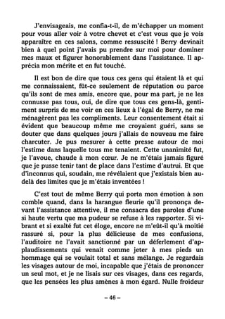 – 46 –
J’envisageais, me confia-t-il, de m’échapper un moment
pour vous aller voir à votre chevet et c’est vous que je vois
apparaître en ces salons, comme ressuscité ! Berry devinait
bien à quel point j’avais pu prendre sur moi pour dominer
mes maux et figurer honorablement dans l’assistance. Il ap-
précia mon mérite et en fut touché.
Il est bon de dire que tous ces gens qui étaient là et qui
me connaissaient, fût-ce seulement de réputation ou parce
qu’ils sont de mes amis, encore que, pour ma part, je ne les
connusse pas tous, oui, de dire que tous ces gens-là, genti-
ment surpris de me voir en ces lieux à l’égal de Berry, ne me
ménagèrent pas les compliments. Leur consentement était si
évident que beaucoup même me croyaient guéri, sans se
douter que dans quelques jours j’allais de nouveau me faire
charcuter. Je pus mesurer à cette presse autour de moi
l’estime dans laquelle tous me tenaient. Cette unanimité fut,
je l’avoue, chaude à mon cœur. Je ne m’étais jamais figuré
que je pusse tenir tant de place dans l’estime d’autrui. Et que
d’inconnus qui, soudain, me révélaient que j’existais bien au-
delà des limites que je m’étais inventées !
C’est tout de même Berry qui porta mon émotion à son
comble quand, dans la harangue fleurie qu’il prononça de-
vant l’assistance attentive, il me consacra des paroles d’une
si haute vertu que ma pudeur se refuse à les rapporter. Si vi-
brant et si exalté fut cet éloge, encore ne m’eût-il qu’à moitié
rassuré si, pour la plus délicieuse de mes confusions,
l’auditoire ne l’avait sanctionné par un déferlement d’ap-
plaudissements qui venait comme jeter à mes pieds un
hommage qui se voulait total et sans mélange. Je regardais
les visages autour de moi, incapable que j’étais de prononcer
un seul mot, et je ne lisais sur ces visages, dans ces regards,
que les pensées les plus amènes à mon égard. Nulle froideur
 