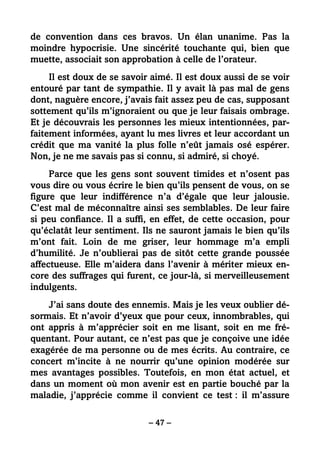 – 47 –
de convention dans ces bravos. Un élan unanime. Pas la
moindre hypocrisie. Une sincérité touchante qui, bien que
muette, associait son approbation à celle de l’orateur.
Il est doux de se savoir aimé. Il est doux aussi de se voir
entouré par tant de sympathie. Il y avait là pas mal de gens
dont, naguère encore, j’avais fait assez peu de cas, supposant
sottement qu’ils m’ignoraient ou que je leur faisais ombrage.
Et je découvrais les personnes les mieux intentionnées, par-
faitement informées, ayant lu mes livres et leur accordant un
crédit que ma vanité la plus folle n’eût jamais osé espérer.
Non, je ne me savais pas si connu, si admiré, si choyé.
Parce que les gens sont souvent timides et n’osent pas
vous dire ou vous écrire le bien qu’ils pensent de vous, on se
figure que leur indifférence n’a d’égale que leur jalousie.
C’est mal de méconnaître ainsi ses semblables. De leur faire
si peu confiance. Il a suffi, en effet, de cette occasion, pour
qu’éclatât leur sentiment. Ils ne sauront jamais le bien qu’ils
m’ont fait. Loin de me griser, leur hommage m’a empli
d’humilité. Je n’oublierai pas de sitôt cette grande poussée
affectueuse. Elle m’aidera dans l’avenir à mériter mieux en-
core des suffrages qui furent, ce jour-là, si merveilleusement
indulgents.
J’ai sans doute des ennemis. Mais je les veux oublier dé-
sormais. Et n’avoir d’yeux que pour ceux, innombrables, qui
ont appris à m’apprécier soit en me lisant, soit en me fré-
quentant. Pour autant, ce n’est pas que je conçoive une idée
exagérée de ma personne ou de mes écrits. Au contraire, ce
concert m’incite à ne nourrir qu’une opinion modérée sur
mes avantages possibles. Toutefois, en mon état actuel, et
dans un moment où mon avenir est en partie bouché par la
maladie, j’apprécie comme il convient ce test : il m’assure
 