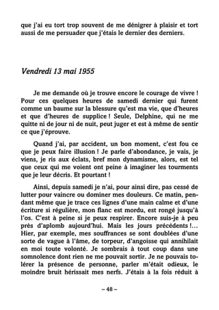– 48 –
que j’ai eu tort trop souvent de me dénigrer à plaisir et tort
aussi de me persuader que j’étais le dernier des derniers.
Vendredi 13 mai 1955
Je me demande où je trouve encore le courage de vivre !
Pour ces quelques heures de samedi dernier qui furent
comme un baume sur la blessure qu’est ma vie, que d’heures
et que d’heures de supplice ! Seule, Delphine, qui ne me
quitte ni de jour ni de nuit, peut juger et est à même de sentir
ce que j’éprouve.
Quand j’ai, par accident, un bon moment, c’est fou ce
que je peux faire illusion ! Je parle d’abondance, je vais, je
viens, je ris aux éclats, bref mon dynamisme, alors, est tel
que ceux qui me voient ont peine à imaginer les tourments
que je leur décris. Et pourtant !
Ainsi, depuis samedi je n’ai, pour ainsi dire, pas cessé de
lutter pour vaincre ou dominer mes douleurs. Ce matin, pen-
dant même que je trace ces lignes d’une main calme et d’une
écriture si régulière, mon flanc est mordu, est rongé jusqu’à
l’os. C’est à peine si je peux respirer. Encore suis-je à peu
près d’aplomb aujourd’hui. Mais les jours précédents !…
Hier, par exemple, mes souffrances se sont doublées d’une
sorte de vague à l’âme, de torpeur, d’angoisse qui annihilait
en moi toute volonté. Je sombrais à tout coup dans une
somnolence dont rien ne me pouvait sortir. Je ne pouvais to-
lérer la présence de personne, parler m’était odieux, le
moindre bruit hérissait mes nerfs. J’étais à la fois réduit à
 