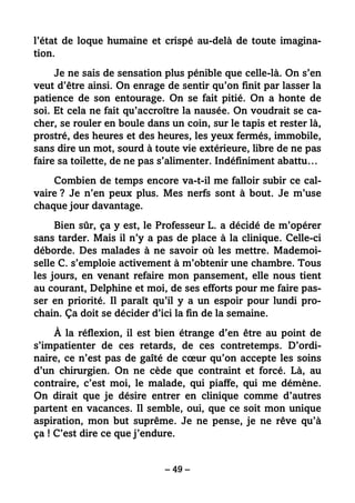 – 49 –
l’état de loque humaine et crispé au-delà de toute imagina-
tion.
Je ne sais de sensation plus pénible que celle-là. On s’en
veut d’être ainsi. On enrage de sentir qu’on finit par lasser la
patience de son entourage. On se fait pitié. On a honte de
soi. Et cela ne fait qu’accroître la nausée. On voudrait se ca-
cher, se rouler en boule dans un coin, sur le tapis et rester là,
prostré, des heures et des heures, les yeux fermés, immobile,
sans dire un mot, sourd à toute vie extérieure, libre de ne pas
faire sa toilette, de ne pas s’alimenter. Indéfiniment abattu…
Combien de temps encore va-t-il me falloir subir ce cal-
vaire ? Je n’en peux plus. Mes nerfs sont à bout. Je m’use
chaque jour davantage.
Bien sûr, ça y est, le Professeur L. a décidé de m’opérer
sans tarder. Mais il n’y a pas de place à la clinique. Celle-ci
déborde. Des malades à ne savoir où les mettre. Mademoi-
selle C. s’emploie activement à m’obtenir une chambre. Tous
les jours, en venant refaire mon pansement, elle nous tient
au courant, Delphine et moi, de ses efforts pour me faire pas-
ser en priorité. Il paraît qu’il y a un espoir pour lundi pro-
chain. Ça doit se décider d’ici la fin de la semaine.
À la réflexion, il est bien étrange d’en être au point de
s’impatienter de ces retards, de ces contretemps. D’ordi-
naire, ce n’est pas de gaîté de cœur qu’on accepte les soins
d’un chirurgien. On ne cède que contraint et forcé. Là, au
contraire, c’est moi, le malade, qui piaffe, qui me démène.
On dirait que je désire entrer en clinique comme d’autres
partent en vacances. Il semble, oui, que ce soit mon unique
aspiration, mon but suprême. Je ne pense, je ne rêve qu’à
ça ! C’est dire ce que j’endure.
 