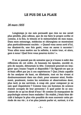 – 5 –
LE PUS DE LA PLAIE
26 mars 1955
Longtemps je me suis persuadé que rien ne me serait
plus pénible, plus odieux, que de me faire le propre scribe et
comme, à la fois, le témoin et le mémorialiste de mes maux.
Dans mon entourage, médecins et chirurgiens se montraient
plus particulièrement excités : « Quand vous serez sorti d’ici,
me disaient-ils, une fois guéri, vous en aurez à raconter !
Vous allez nous mettre sur la sellette, à notre tour, et alors,
gare à nous ! Quel livre vous pourrez écrire ! ».
Il ne se passait pas de semaine que je n’eusse à subir des
réflexions de cet ordre. Je haussais les épaules, excédé et,
pris de nausée, détournais la tête. Comment pouvait-on ima-
giner que j’eusse l’esprit si disponible ? Se figurait-on que je
m’étais offert par jeu à ces expériences ? Que j’étais capable
de les analyser de haut, en dilettante, tout en les vivant si
douloureusement dans ma chair, pour amasser ainsi, froide-
ment, posément, toutes les notations et observations dont,
plus tard, je me servirais, à coup sûr, pour composer je ne
sais quel réquisitoire ? Comme tous ces hommes de science
étaient occupés de leur personne ! À quel point ils se sou-
ciaient de ce qu’on dirait d’eux ! Et comme ils manquaient de
psychologie envers leurs malades ! En réalité, j’étais bien dé-
cidé à balayer le plus vite possible de mon souvenir cette pé-
riode de ma vie ; à n’en plus jamais parler et, surtout, à n’en
 
