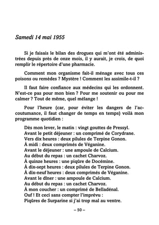 – 50 –
Samedi 14 mai 1955
Si je faisais le bilan des drogues qui m’ont été adminis-
trées depuis près de onze mois, il y aurait, je crois, de quoi
remplir le répertoire d’une pharmacie.
Comment mon organisme fait-il ménage avec tous ces
poisons ou remèdes ? Mystère ! Comment les assimile-t-il ?
Il faut faire confiance aux médecins qui les ordonnent.
N’est-ce pas pour mon bien ? Pour me soutenir ou pour me
calmer ? Tout de même, quel mélange !
Pour l’heure (car, pour éviter les dangers de l’ac-
coutumance, il faut changer de temps en temps) voilà mon
programme quotidien :
Dès mon lever, le matin : vingt gouttes de Pressyl.
Avant le petit déjeuner : un comprimé de Corydrane.
Vers dix heures : deux pilules de Terpine Gonon.
À midi : deux comprimés de Véganine.
Avant le déjeuner : une ampoule de Calcium.
Au début du repas : un cachet Charvoz.
À quinze heures : une piqûre de Docémine.
À dix-sept heures : deux pilules de Terpine Gonon.
À dix-neuf heures : deux comprimés de Véganine.
Avant le dîner : une ampoule de Calcium.
Au début du repas : un cachet Charvoz.
À mon coucher : un comprimé de Belladénal.
Ouf ! Et ceci sans compter l’imprévu :
Piqûres de Surparine si j’ai trop mal au ventre.
 