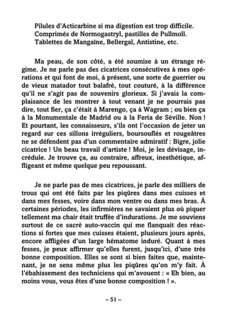 – 51 –
Pilules d’Acticarbine si ma digestion est trop difficile.
Comprimés de Normogastryl, pastilles de Pullmoll.
Tablettes de Mangaïne, Bellergal, Antistine, etc.
Ma peau, de son côté, a été soumise à un étrange ré-
gime. Je ne parle pas des cicatrices consécutives à mes opé-
rations et qui font de moi, à présent, une sorte de guerrier ou
de vieux matador tout balafré, tout couturé, à la différence
qu’il ne s’agit pas de souvenirs glorieux. Si j’avais la com-
plaisance de les montrer à tout venant je ne pourrais pas
dire, tout fier, ça c’était à Marengo, ça à Wagram ; ou bien ça
à la Monumentale de Madrid ou à la Feria de Séville. Non !
Et pourtant, les connaisseurs, s’ils ont l’occasion de jeter un
regard sur ces sillons irréguliers, boursouflés et rougeâtres
ne se défendent pas d’un commentaire admiratif : Bigre, jolie
cicatrice ! Un beau travail d’artiste ! Moi, je les dévisage, in-
crédule. Je trouve ça, au contraire, affreux, inesthétique, af-
fligeant et même quelque peu repoussant.
Je ne parle pas de mes cicatrices, je parle des milliers de
trous qui ont été faits par les piqûres dans mes cuisses et
dans mes fesses, voire dans mon ventre ou dans mes bras. À
certaines périodes, les infirmières ne savaient plus où piquer
tellement ma chair était truffée d’indurations. Je me souviens
surtout de ce sacré auto-vaccin qui me flanquait des réac-
tions si fortes que mes cuisses étaient, plusieurs jours après,
encore affligées d’un large hématome induré. Quant à mes
fesses, je peux affirmer qu’elles furent, jusqu’ici, d’une très
bonne composition. Elles se sont si bien faites que, mainte-
nant, je ne sens même plus les piqûres qu’on m’y fait. À
l’ébahissement des techniciens qui m’avouent : « Eh bien, au
moins vous, vous êtes d’une bonne composition ! ».
 
