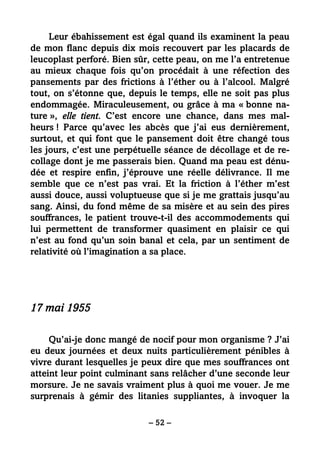 – 52 –
Leur ébahissement est égal quand ils examinent la peau
de mon flanc depuis dix mois recouvert par les placards de
leucoplast perforé. Bien sûr, cette peau, on me l’a entretenue
au mieux chaque fois qu’on procédait à une réfection des
pansements par des frictions à l’éther ou à l’alcool. Malgré
tout, on s’étonne que, depuis le temps, elle ne soit pas plus
endommagée. Miraculeusement, ou grâce à ma « bonne na-
ture », elle tient. C’est encore une chance, dans mes mal-
heurs ! Parce qu’avec les abcès que j’ai eus dernièrement,
surtout, et qui font que le pansement doit être changé tous
les jours, c’est une perpétuelle séance de décollage et de re-
collage dont je me passerais bien. Quand ma peau est dénu-
dée et respire enfin, j’éprouve une réelle délivrance. Il me
semble que ce n’est pas vrai. Et la friction à l’éther m’est
aussi douce, aussi voluptueuse que si je me grattais jusqu’au
sang. Ainsi, du fond même de sa misère et au sein des pires
souffrances, le patient trouve-t-il des accommodements qui
lui permettent de transformer quasiment en plaisir ce qui
n’est au fond qu’un soin banal et cela, par un sentiment de
relativité où l’imagination a sa place.
17 mai 1955
Qu’ai-je donc mangé de nocif pour mon organisme ? J’ai
eu deux journées et deux nuits particulièrement pénibles à
vivre durant lesquelles je peux dire que mes souffrances ont
atteint leur point culminant sans relâcher d’une seconde leur
morsure. Je ne savais vraiment plus à quoi me vouer. Je me
surprenais à gémir des litanies suppliantes, à invoquer la
 