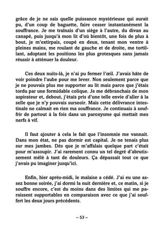 – 53 –
grâce de je ne sais quelle puissance mystérieuse qui aurait
pu, d’un coup de baguette, faire cesser instantanément la
souffrance. Je me traînais d’un siège à l’autre, du divan au
canapé, puis jusqu’à mon lit d’où bientôt, une fois de plus à
bout, je m’extirpais, coupé en deux, tenant mon ventre à
pleines mains, me roulant de gauche et de droite, me tortil-
lant, adoptant les positions les plus grotesques sans jamais
réussir à atténuer la douleur.
Ces deux nuits-là, je n’ai pu fermer l’œil. J’avais hâte de
voir poindre l’aube pour me lever. Non seulement parce que
je ne pouvais plus me supporter au lit mais parce que j’étais
tordu par une formidable colique. Je me débranchais de mon
aspirateur et, debout, j’étais pris d’une telle envie d’aller à la
selle que je n’y pouvais surseoir. Mais cette délivrance intes-
tinale ne calmait en rien ma souffrance. Je continuais à souf-
frir de partout à la fois dans un paroxysme qui mettait mes
nerfs à vif.
Il faut ajouter à cela le fait que l’insomnie me vannait.
Dans mon état, ne pas dormir est capital. Je ne tenais plus
sur mes jambes. Dès que je m’affalais quelque part c’était
pour m’assoupir. J’ai rarement connu un tel degré d’abrutis-
sement mêlé à tant de douleurs. Ça dépassait tout ce que
j’avais pu imaginer jusqu’ici.
Enfin, hier après-midi, le malaise a cédé. J’ai eu une as-
sez bonne soirée, j’ai dormi la nuit dernière et, ce matin, si je
souffre encore, c’est du moins dans des limites qui me pa-
raissent supportables en comparaison avec ce que j’ai souf-
fert les deux jours précédents.
 
