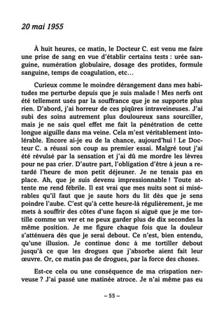 – 55 –
20 mai 1955
À huit heures, ce matin, le Docteur C. est venu me faire
une prise de sang en vue d’établir certains tests : urée san-
guine, numération globulaire, dosage des protides, formule
sanguine, temps de coagulation, etc…
Curieux comme le moindre dérangement dans mes habi-
tudes me perturbe depuis que je suis malade ! Mes nerfs ont
été tellement usés par la souffrance que je ne supporte plus
rien. D’abord, j’ai horreur de ces piqûres intraveineuses. J’ai
subi des soins autrement plus douloureux sans sourciller,
mais je ne sais quel effet me fait la pénétration de cette
longue aiguille dans ma veine. Cela m’est véritablement into-
lérable. Encore ai-je eu de la chance, aujourd’hui ! Le Doc-
teur C. a réussi son coup au premier essai. Malgré tout j’ai
été révulsé par la sensation et j’ai dû me mordre les lèvres
pour ne pas crier. D’autre part, l’obligation d’être à jeun a re-
tardé l’heure de mon petit déjeuner. Je ne tenais pas en
place. Ah, que je suis devenu impressionnable ! Toute at-
tente me rend fébrile. Il est vrai que mes nuits sont si misé-
rables qu’il faut que je saute hors du lit dès que je sens
poindre l’aube. C’est qu’à cette heure-là régulièrement, je me
mets à souffrir des côtes d’une façon si aiguë que je me tor-
tille comme un ver et ne peux garder plus de dix secondes la
même position. Je me figure chaque fois que la douleur
s’atténuera dès que je serai debout. Ce n’est, bien entendu,
qu’une illusion. Je continue donc à me tortiller debout
jusqu’à ce que les drogues que j’absorbe aient fait leur
œuvre. Or, ce matin pas de drogues, par la force des choses.
Est-ce cela ou une conséquence de ma crispation ner-
veuse ? J’ai passé une matinée atroce. Je n’ai même pas eu
 