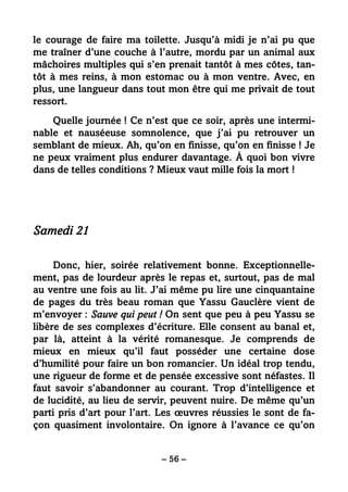 – 56 –
le courage de faire ma toilette. Jusqu’à midi je n’ai pu que
me traîner d’une couche à l’autre, mordu par un animal aux
mâchoires multiples qui s’en prenait tantôt à mes côtes, tan-
tôt à mes reins, à mon estomac ou à mon ventre. Avec, en
plus, une langueur dans tout mon être qui me privait de tout
ressort.
Quelle journée ! Ce n’est que ce soir, après une intermi-
nable et nauséeuse somnolence, que j’ai pu retrouver un
semblant de mieux. Ah, qu’on en finisse, qu’on en finisse ! Je
ne peux vraiment plus endurer davantage. À quoi bon vivre
dans de telles conditions ? Mieux vaut mille fois la mort !
Samedi 21
Donc, hier, soirée relativement bonne. Exceptionnelle-
ment, pas de lourdeur après le repas et, surtout, pas de mal
au ventre une fois au lit. J’ai même pu lire une cinquantaine
de pages du très beau roman que Yassu Gauclère vient de
m’envoyer : Sauve qui peut ! On sent que peu à peu Yassu se
libère de ses complexes d’écriture. Elle consent au banal et,
par là, atteint à la vérité romanesque. Je comprends de
mieux en mieux qu’il faut posséder une certaine dose
d’humilité pour faire un bon romancier. Un idéal trop tendu,
une rigueur de forme et de pensée excessive sont néfastes. Il
faut savoir s’abandonner au courant. Trop d’intelligence et
de lucidité, au lieu de servir, peuvent nuire. De même qu’un
parti pris d’art pour l’art. Les œuvres réussies le sont de fa-
çon quasiment involontaire. On ignore à l’avance ce qu’on
 