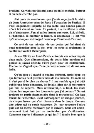– 57 –
produira. Ça vient par hasard, sans qu’on le cherche. Surtout
si on ne le cherche pas.
J’ai omis de mentionner que j’avais reçu jeudi la visite
de Jean Amrouche venu de Paris à l’occasion du Festival. Il
s’est longuement inquiété de ma santé. Ses bonnes paroles
m’ont fait chaud au cœur. En partant, il a manifesté le désir
de m’embrasser. J’en ai eu les larmes aux yeux. Lui, si froid,
à l’habitude, se montrer si tendre, si affectueux ! Il est vrai
qu’il m’a toujours témoigné beaucoup d’amitié et d’estime.
Ce sont de ces minutes, de ces gestes qui finiraient de
vous réconcilier avec la vie, avec les êtres si seulement la
souffrance voulait lâcher prise.
Je me félicite au fond d’avoir entrepris ces notes depuis
deux mois. Que d’impressions, de petits faits auraient été
perdus si j’avais attendu d’être guéri pour les collationner.
Encore ne s’agit-il que d’une période non-active de ma ma-
ladie.
Qu’en sera-t-il quand je voudrai retracer, après coup, ce
que furent les neuf premiers mois de ma maladie, les mois où
il s’est passé le plus de choses ? Il me semble que j’ai déjà
oublié une foule d’instants, de détails. Bien sûr, il me restera
pas mal de repères. Mais retrouverai-je, à froid, les états
d’âme, les angoisses, les tourments que j’ai connus ? On est
toujours en partie fragmentaire dans le rétrospectif. On juge
mieux de l’ensemble. C’est l’atmosphère de chaque journée,
de chaque heure qui s’est dissoute dans le temps. Comme
une odeur qui se serait évaporée. Un jour recouvre l’autre
puis est lui-même recouvert par le suivant. Sous cet amon-
cellement tout finit par se confondre, par s’uniformiser.
Comment capter à distance ce qui fut ? Il faudra bien que je
 