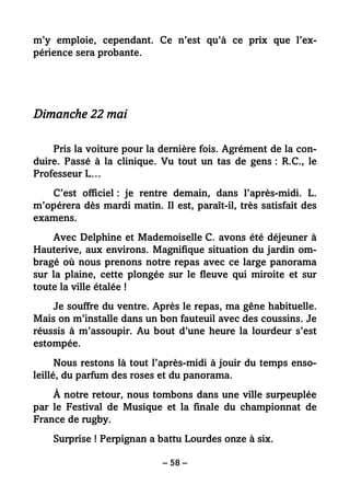 – 58 –
m’y emploie, cependant. Ce n’est qu’à ce prix que l’ex-
périence sera probante.
Dimanche 22 mai
Pris la voiture pour la dernière fois. Agrément de la con-
duire. Passé à la clinique. Vu tout un tas de gens : R.C., le
Professeur L…
C’est officiel : je rentre demain, dans l’après-midi. L.
m’opérera dès mardi matin. Il est, paraît-il, très satisfait des
examens.
Avec Delphine et Mademoiselle C. avons été déjeuner à
Hauterive, aux environs. Magnifique situation du jardin om-
bragé où nous prenons notre repas avec ce large panorama
sur la plaine, cette plongée sur le fleuve qui miroite et sur
toute la ville étalée !
Je souffre du ventre. Après le repas, ma gêne habituelle.
Mais on m’installe dans un bon fauteuil avec des coussins. Je
réussis à m’assoupir. Au bout d’une heure la lourdeur s’est
estompée.
Nous restons là tout l’après-midi à jouir du temps enso-
leillé, du parfum des roses et du panorama.
À notre retour, nous tombons dans une ville surpeuplée
par le Festival de Musique et la finale du championnat de
France de rugby.
Surprise ! Perpignan a battu Lourdes onze à six.
 