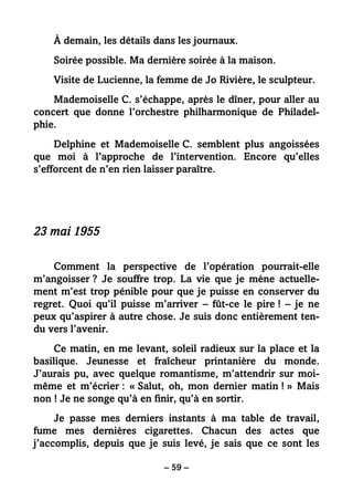 – 59 –
À demain, les détails dans les journaux.
Soirée possible. Ma dernière soirée à la maison.
Visite de Lucienne, la femme de Jo Rivière, le sculpteur.
Mademoiselle C. s’échappe, après le dîner, pour aller au
concert que donne l’orchestre philharmonique de Philadel-
phie.
Delphine et Mademoiselle C. semblent plus angoissées
que moi à l’approche de l’intervention. Encore qu’elles
s’efforcent de n’en rien laisser paraître.
23 mai 1955
Comment la perspective de l’opération pourrait-elle
m’angoisser ? Je souffre trop. La vie que je mène actuelle-
ment m’est trop pénible pour que je puisse en conserver du
regret. Quoi qu’il puisse m’arriver – fût-ce le pire ! – je ne
peux qu’aspirer à autre chose. Je suis donc entièrement ten-
du vers l’avenir.
Ce matin, en me levant, soleil radieux sur la place et la
basilique. Jeunesse et fraîcheur printanière du monde.
J’aurais pu, avec quelque romantisme, m’attendrir sur moi-
même et m’écrier : « Salut, oh, mon dernier matin ! » Mais
non ! Je ne songe qu’à en finir, qu’à en sortir.
Je passe mes derniers instants à ma table de travail,
fume mes dernières cigarettes. Chacun des actes que
j’accomplis, depuis que je suis levé, je sais que ce sont les
 