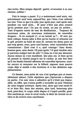 – 6 –
rien écrire. Mon unique objectif : guérir, m’arracher à ce cau-
chemar, oublier !
Puis le temps a passé. Il y a maintenant neuf mois, oui,
précisément neuf mois aujourd’hui, que l’étau s’est refermé
sur moi. Tout ce que j’ai subi, jour après jour, nuit après nuit,
pendant ces neuf mois… Et pour n’être pas plus avancé
qu’au premier jour ! Un pas en avant, un pas en arrière…
Tant d’espoirs suivis de tant de désillusions… Toujours de
nouveaux soins, de nouveaux traitements, de nouvelles
drogues… Si on essayait ci ; si on tentait ça ?… Et moi, pa-
tient cobaye, bonne pâte à frire qu’on tourne et retourne sur
le gril, prostré au fond de mon lit, serrant les dents pour ne
pas trop gémir, avec, pour seul baume, cette consolation des
connaisseurs : Quel cran il a, quel courage ! Sans doute,
bonnes gens, sans doute ! Et puis après ? À quel résultat suis-
je parvenu malgré tant de zèle ? L’étau ne s’est pas desserré.
Aucun mieux ne s’est manifesté. Qui plus est, et bien qu’on
ait poussé la charité jusqu’à me le cacher, je sais fort bien
qu’il me faudra bientôt affronter de nouvelles épreuves, mon-
ter encore et remonter sur le billard, exposer mon pauvre
corps déjà si mutilé à des incisions et à des ablations sup-
plémentaires.
Ce faisant, mon point de vue s’est quelque peu et insen-
siblement adouci. Cette répulsion que j’éprouvais a disparu
en partie. J’en suis venu à admettre qu’il n’était pas impos-
sible, en effet, que j’eusse profit à recueillir un jour l’histoire
de cette longue aventure. Après tout, alors que tout serait fi-
ni et bien fini, dans des années, plus tard, beaucoup plus
tard, peut-être, le corps enfin dispos et l’esprit pacifié, peut-
être sentirais-je, avec le recul voulu, le désir de revenir en ar-
rière et de revivre mon cauchemar.
 