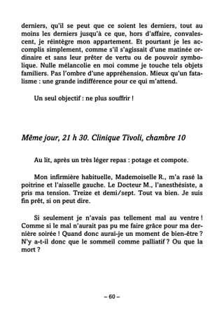 – 60 –
derniers, qu’il se peut que ce soient les derniers, tout au
moins les derniers jusqu’à ce que, hors d’affaire, convales-
cent, je réintègre mon appartement. Et pourtant je les ac-
complis simplement, comme s’il s’agissait d’une matinée or-
dinaire et sans leur prêter de vertu ou de pouvoir symbo-
lique. Nulle mélancolie en moi comme je touche tels objets
familiers. Pas l’ombre d’une appréhension. Mieux qu’un fata-
lisme : une grande indifférence pour ce qui m’attend.
Un seul objectif : ne plus souffrir !
Même jour, 21 h 30. Clinique Tivoli, chambre 10
Au lit, après un très léger repas : potage et compote.
Mon infirmière habituelle, Mademoiselle R., m’a rasé la
poitrine et l’aisselle gauche. Le Docteur M., l’anesthésiste, a
pris ma tension. Treize et demi/sept. Tout va bien. Je suis
fin prêt, si on peut dire.
Si seulement je n’avais pas tellement mal au ventre !
Comme si le mal n’aurait pas pu me faire grâce pour ma der-
nière soirée ! Quand donc aurai-je un moment de bien-être ?
N’y a-t-il donc que le sommeil comme palliatif ? Ou que la
mort ?
 