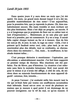 – 61 –
Lundi 20 juin 1955
Dans quatre jours il y aura donc un mois que j’ai été
opéré. Un mois, un grand mois durant lequel il m’a été im-
possible matériellement de rien noter ! C’est aujourd’hui,
pour la première fois, que je reprends la plume. Oh, bien ma-
ladroitement encore. Ma main tremble et mon écriture est
des plus hésitantes. Mais c’est déjà un progrès, un succès. Il
y a si longtemps que je projetais de fixer sur ce cahier tant et
tant d’impressions !… Maintenant, je ne sais plus par quel
bout m’y prendre, par où commencer. Il y en a trop. Il aurait
fallu capter chaque instant au fur et à mesure. Que de fois
me suis-je dit, le jour, la nuit, la rage au cœur : voilà, c’est à
présent qu’il faudrait noter ceci, cela ; plus tard, je ne me
souviendrai plus des détails, tout se confondra, se chevau-
chera dans ma mémoire !… Oui, mais… la souffrance, la las-
situde étaient telles…
C’est presque dérisoire à mentionner : l’opération, par
elle-même, a admirablement marché. J’ai fort bien supporté
ce premier temps de thoraco. Mes réactions ont été par-
faites. Pas de fièvre, pas d’histoires. La cicatrice s’est refer-
mée sans faire le moindre hématome. Bref, tout aurait été
pour le mieux si je n’avais été affligé, à côté de cela, de mi-
sères dues au mauvais fonctionnement de mon appareil di-
gestif : estomac, foie, intestin…
Je peux l’avouer : j’ai souhaité mille fois mourir tant la
vie qui m’était faite par toutes ces souffrances accumulées
était infernale. Aussi est-ce avec ce recul de plusieurs se-
maines que je mesure à quel point il est dommage de ne
pouvoir enregistrer, sur le vif du mal, ce qu’on ressent. À
 