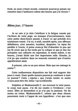 – 62 –
froid, un mois s’étant écoulé, comment pourrai-je jamais me
remettre dans l’ambiance même des heures que j’ai vécues ?
Même jour, 17 heures
Je ne sais si je dois l’attribuer à la fatigue causée par
l’écriture de cette page, au manque d’accoutumance, mais
cette petite demi-heure passée à tracer ce qui précède m’a
totalement vanné. J’ai eu, à midi, aussitôt après, une affreuse
défaillance, avec nausées, lourdeur, dyspnées. Le repas fut
pénible à l’excès. À peine avais-je fini d’absorber le peu qui
me fit envie que je fus tordu par la colique et que je dus me
précipiter aux cabinets où cependant, le matin même, à six
heures, j’avais lâché une fort importante selle. Ensuite, je
n’ai pu que sombrer dans un mauvais sommeil que d’autres
appelleraient sieste.
À présent, cela va un peu mieux. Mais que me ménage la
soirée ?
Cette malheureuse disposition me fait mal augurer des
jours à venir. Dans quelle mesure pourrai-je continuer à tenir
ce journal ? Cette « reprise » que j’avais tentée ce matin
n’aura peut-être été, hélas ! qu’accidentelle.
Delphine et Mademoiselle C. me trouvent le teint jaune,
le corps tout jaune. J’ai dû me rendre à l’évidence : c’est
exact. Elles se demandent si je n’ai pas la jaunisse. Ou du
moins un ictère. Mademoiselle C. estime que deux choses
pourraient venir à l’appui de son hypothèse : c’est que mes
 