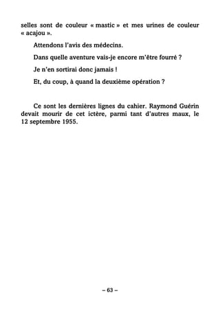 – 63 –
selles sont de couleur « mastic » et mes urines de couleur
« acajou ».
Attendons l’avis des médecins.
Dans quelle aventure vais-je encore m’être fourré ?
Je n’en sortirai donc jamais !
Et, du coup, à quand la deuxième opération ?
Ce sont les dernières lignes du cahier. Raymond Guérin
devait mourir de cet ictère, parmi tant d’autres maux, le
12 septembre 1955.
 