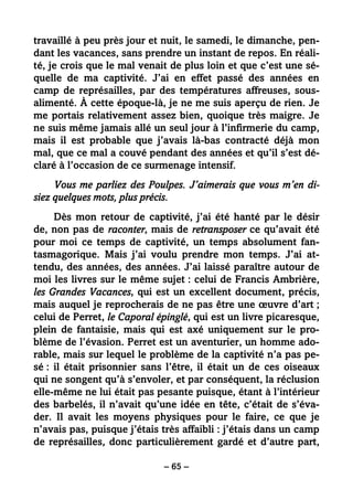 – 65 –
travaillé à peu près jour et nuit, le samedi, le dimanche, pen-
dant les vacances, sans prendre un instant de repos. En réali-
té, je crois que le mal venait de plus loin et que c’est une sé-
quelle de ma captivité. J’ai en effet passé des années en
camp de représailles, par des températures affreuses, sous-
alimenté. À cette époque-là, je ne me suis aperçu de rien. Je
me portais relativement assez bien, quoique très maigre. Je
ne suis même jamais allé un seul jour à l’infirmerie du camp,
mais il est probable que j’avais là-bas contracté déjà mon
mal, que ce mal a couvé pendant des années et qu’il s’est dé-
claré à l’occasion de ce surmenage intensif.
Vous me parliez des Poulpes. J’aimerais que vous m’en di-
siez quelques mots, plus précis.
Dès mon retour de captivité, j’ai été hanté par le désir
de, non pas de raconter, mais de retransposer ce qu’avait été
pour moi ce temps de captivité, un temps absolument fan-
tasmagorique. Mais j’ai voulu prendre mon temps. J’ai at-
tendu, des années, des années. J’ai laissé paraître autour de
moi les livres sur le même sujet : celui de Francis Ambrière,
les Grandes Vacances, qui est un excellent document, précis,
mais auquel je reprocherais de ne pas être une œuvre d’art ;
celui de Perret, le Caporal épinglé, qui est un livre picaresque,
plein de fantaisie, mais qui est axé uniquement sur le pro-
blème de l’évasion. Perret est un aventurier, un homme ado-
rable, mais sur lequel le problème de la captivité n’a pas pe-
sé : il était prisonnier sans l’être, il était un de ces oiseaux
qui ne songent qu’à s’envoler, et par conséquent, la réclusion
elle-même ne lui était pas pesante puisque, étant à l’intérieur
des barbelés, il n’avait qu’une idée en tête, c’était de s’éva-
der. Il avait les moyens physiques pour le faire, ce que je
n’avais pas, puisque j’étais très affaibli : j’étais dans un camp
de représailles, donc particulièrement gardé et d’autre part,
 