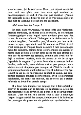 – 66 –
vous le savez, j’ai la vue basse. Donc tout départ aurait été
pour moi une gêne pour tous ceux qui auraient pu
m’accompagner, et seul, il n’en était pas question : j’aurais
été incapable de me diriger la nuit et je n’ai jamais parlé un
seul mot de la langue de ceux qui me gardaient.
Mais votre livre, les Poulpes ?
Eh bien, dans les Poulpes, j’ai donc tenté une recréation,
presque mythique, du thème de la réclusion, de cet univers
fantasmagorique dans lequel nous n’étions plus que des
larves. Je me suis efforcé d’échapper à la réalité tout en la
rendant tangible ; c’est-à-dire que j’ai voulu que rien ne fût
inexact et que, cependant, tout fût, comme ce l’était, irréel.
C’est ainsi que je n’ai pas donné de noms à mes personnages
mais des surnoms, comme tous les prisonniers en avaient et
même leurs geôliers ; et c’est ainsi que je me suis efforcé de,
non pas de raconter des épisodes, comme cela avait été fait
déjà à maintes reprises, mais de recréer la vie de ce que
j’appelais le magma. Il y avait bien des existences indivi-
duelles, mais enfin, nous vivions surtout par groupes, nous
vivions à cent cinquante par baraque, et c’était la vie de ce
groupement humain qu’il fallait recréer. Il fallait recréer éga-
lement la vie de ce microcosme qu’était ce camp, qui com-
portait plusieurs milliers de prisonniers, avec les hiérarchies
inévitables, les clans, les milieux, les sociétés qui s’étaient
reformés au bout d’un certain temps.
Il a donc fallu imaginer un langage tout à fait spécial, et
essayer de rendre par ce langage ce qu’étaient à la fois les
conversations et les rêveries, les pensées de ce groupement
humain. C’est ce qui m’a amené tour à tour à employer
l’argot, l’argot spécial des camps, à emprunter à la littérature
des passages de prose ou de poésie qui symbolisaient en
 