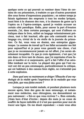 – 67 –
quelque sorte ce qui pouvait se ruminer dans l’âme de cer-
tains de ces prisonniers, à traduire ce que d’autres pouvaient
dire sous forme d’expressions populaires ; en même temps je
faisais également des emprunts à tous les modes lyriques,
aussi bien à la chanson des rues, à la chanson de genre qu’à
l’opéra ou à l’opéra-comique, quand je voulais accuser un
certain côté parodique. Enfin, pour sauver la part d’évasion
mentale, j’ai, dans certains passages, qui sont d’ailleurs en
italiques dans le livre, utilisé un langage volontairement pré-
cieux, tout à fait inactuel, afin que cela contrastât avec le
langage cru, trivial de la vie réelle de la journée du prison-
nier. Ce fut, vous vous en doutez, une entreprise gigan-
tesque. La somme de travail qu’il me fallut accumuler me fait
peur aujourd’hui et je peux vous garantir une chose, c’est
que je ne recommencerai jamais un tel effort, j’en serais ab-
solument incapable. Ce que je crois également, c’est que j’ai
mis dans ce livre tant de choses, que j’ai exprimées d’une fa-
çon si insolite et si surprenante, qu’il a fait l’effet d’un aéro-
lithe tombant sur la terre. La plupart des gens qui l’ont ou-
vert ont été un peu estomaqués, particulièrement la critique,
qui est habituée à des canons bien réglés, ne s’attendait pas
à cette explosion.
Dans quel sens va maintenant se diriger l’Ébauche d’une my-
thologie de la réalité après l’expérience de la maladie que vous
avez faite, que vous faites encore ?
Lorsque je suis tombé malade, et pendant plusieurs mois
encore après, bien des gens de mon entourage, et notam-
ment mes médecins, mes chirurgiens, me demandaient un
peu naïvement : « Est-ce que vous écrivez ? ». Bien entendu,
j’étais hors d’état d’écrire ; depuis dix mois je ne cesse de
souffrir de façon indicible et il n’est pas question pour moi de
tracer une ligne. On me disait cependant : « mais vous allez
 