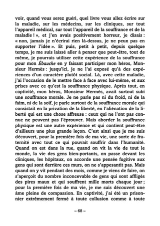 – 68 –
voir, quand vous serez guéri, quel livre vous allez écrire sur
la maladie, sur les médecins, sur les cliniques, sur tout
l’appareil médical, sur tout l’appareil de la souffrance et de la
maladie ! », et j’en avais positivement horreur, je disais :
« non, jamais je n’écrirai rien là-dessus, je ne peux pas en
supporter l’idée ». Et puis, petit à petit, depuis quelque
temps, je me suis laissé aller à penser que peut-être, tout de
même, je pourrais utiliser cette expérience de la souffrance
pour mon Ébauche en y faisant participer mon héros, Mon-
sieur Hermès : jusqu’ici, je ne l’ai exposé qu’à des expé-
riences d’un caractère plutôt social. Là, avec cette maladie,
j’ai l’occasion de le mettre face à face avec lui-même, et aux
prises avec ce qu’est la souffrance physique. Après tout, en
captivité, mon héros, Monsieur Hermès, avait surtout subi
une souffrance morale. Je ne parle pas ni du froid, ni de la
faim, ni de la soif, je parle surtout de la souffrance morale qui
consistait en la privation de la liberté, en l’aliénation de la li-
berté qui est une chose affreuse : ceux qui ne l’ont pas con-
nue ne peuvent pas l’éprouver. Mais aborder la souffrance
physique est une autre expérience et qui contient peut-être
d’ailleurs une plus grande leçon. C’est ainsi que je me suis
découvert, pour la première fois de ma vie, une sorte de fra-
ternité avec tout ce qui pouvait souffrir dans l’humanité.
Quand on est dans la rue, quand on vit la vie de tout le
monde, la vie des gens bien-portants, on passe devant les
cliniques, les hôpitaux, on accorde une pensée fugitive aux
gens qui sont derrière ces murs, on ne s’appesantit pas. Mais
quand on y vit pendant des mois, comme je viens de faire, on
s’aperçoit du nombre inconcevable de gens qui sont affligés
des pires maux et qui souffrent mille morts chaque jour ;
pour la première fois de ma vie, je me suis découvert une
âme pleine de compassion. En captivité, j’ai été un prison-
nier extrêmement fermé à toute collusion comme à toute
 