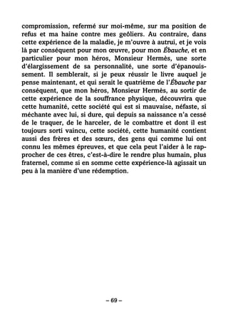 – 69 –
compromission, refermé sur moi-même, sur ma position de
refus et ma haine contre mes geôliers. Au contraire, dans
cette expérience de la maladie, je m’ouvre à autrui, et je vois
là par conséquent pour mon œuvre, pour mon Ébauche, et en
particulier pour mon héros, Monsieur Hermès, une sorte
d’élargissement de sa personnalité, une sorte d’épanouis-
sement. Il semblerait, si je peux réussir le livre auquel je
pense maintenant, et qui serait le quatrième de l’Ébauche par
conséquent, que mon héros, Monsieur Hermès, au sortir de
cette expérience de la souffrance physique, découvrira que
cette humanité, cette société qui est si mauvaise, néfaste, si
méchante avec lui, si dure, qui depuis sa naissance n’a cessé
de le traquer, de le harceler, de le combattre et dont il est
toujours sorti vaincu, cette société, cette humanité contient
aussi des frères et des sœurs, des gens qui comme lui ont
connu les mêmes épreuves, et que cela peut l’aider à le rap-
procher de ces êtres, c’est-à-dire le rendre plus humain, plus
fraternel, comme si en somme cette expérience-là agissait un
peu à la manière d’une rédemption.
 