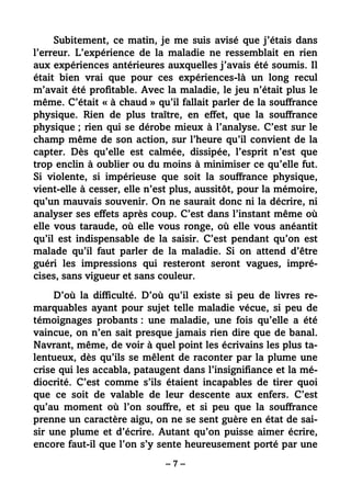– 7 –
Subitement, ce matin, je me suis avisé que j’étais dans
l’erreur. L’expérience de la maladie ne ressemblait en rien
aux expériences antérieures auxquelles j’avais été soumis. Il
était bien vrai que pour ces expériences-là un long recul
m’avait été profitable. Avec la maladie, le jeu n’était plus le
même. C’était « à chaud » qu’il fallait parler de la souffrance
physique. Rien de plus traître, en effet, que la souffrance
physique ; rien qui se dérobe mieux à l’analyse. C’est sur le
champ même de son action, sur l’heure qu’il convient de la
capter. Dès qu’elle est calmée, dissipée, l’esprit n’est que
trop enclin à oublier ou du moins à minimiser ce qu’elle fut.
Si violente, si impérieuse que soit la souffrance physique,
vient-elle à cesser, elle n’est plus, aussitôt, pour la mémoire,
qu’un mauvais souvenir. On ne saurait donc ni la décrire, ni
analyser ses effets après coup. C’est dans l’instant même où
elle vous taraude, où elle vous ronge, où elle vous anéantit
qu’il est indispensable de la saisir. C’est pendant qu’on est
malade qu’il faut parler de la maladie. Si on attend d’être
guéri les impressions qui resteront seront vagues, impré-
cises, sans vigueur et sans couleur.
D’où la difficulté. D’où qu’il existe si peu de livres re-
marquables ayant pour sujet telle maladie vécue, si peu de
témoignages probants : une maladie, une fois qu’elle a été
vaincue, on n’en sait presque jamais rien dire que de banal.
Navrant, même, de voir à quel point les écrivains les plus ta-
lentueux, dès qu’ils se mêlent de raconter par la plume une
crise qui les accabla, pataugent dans l’insignifiance et la mé-
diocrité. C’est comme s’ils étaient incapables de tirer quoi
que ce soit de valable de leur descente aux enfers. C’est
qu’au moment où l’on souffre, et si peu que la souffrance
prenne un caractère aigu, on ne se sent guère en état de sai-
sir une plume et d’écrire. Autant qu’on puisse aimer écrire,
encore faut-il que l’on s’y sente heureusement porté par une
 