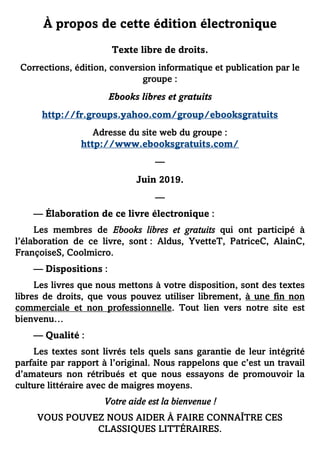 À propos de cette édition électronique
Texte libre de droits.
Corrections, édition, conversion informatique et publication par le
groupe :
Ebooks libres et gratuits
http://fr.groups.yahoo.com/group/ebooksgratuits
Adresse du site web du groupe :
http://www.ebooksgratuits.com/
—
Juin 2019.
—
— Élaboration de ce livre électronique :
Les membres de Ebooks libres et gratuits qui ont participé à
l’élaboration de ce livre, sont : Aldus, YvetteT, PatriceC, AlainC,
FrançoiseS, Coolmicro.
— Dispositions :
Les livres que nous mettons à votre disposition, sont des textes
libres de droits, que vous pouvez utiliser librement, à une fin non
commerciale et non professionnelle. Tout lien vers notre site est
bienvenu…
— Qualité :
Les textes sont livrés tels quels sans garantie de leur intégrité
parfaite par rapport à l’original. Nous rappelons que c’est un travail
d’amateurs non rétribués et que nous essayons de promouvoir la
culture littéraire avec de maigres moyens.
Votre aide est la bienvenue !
VOUS POUVEZ NOUS AIDER À FAIRE CONNAÎTRE CES
CLASSIQUES LITTÉRAIRES.
 