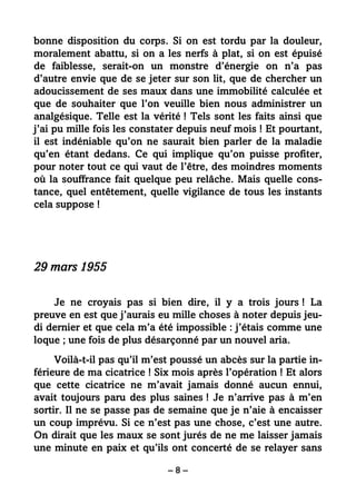 – 8 –
bonne disposition du corps. Si on est tordu par la douleur,
moralement abattu, si on a les nerfs à plat, si on est épuisé
de faiblesse, serait-on un monstre d’énergie on n’a pas
d’autre envie que de se jeter sur son lit, que de chercher un
adoucissement de ses maux dans une immobilité calculée et
que de souhaiter que l’on veuille bien nous administrer un
analgésique. Telle est la vérité ! Tels sont les faits ainsi que
j’ai pu mille fois les constater depuis neuf mois ! Et pourtant,
il est indéniable qu’on ne saurait bien parler de la maladie
qu’en étant dedans. Ce qui implique qu’on puisse profiter,
pour noter tout ce qui vaut de l’être, des moindres moments
où la souffrance fait quelque peu relâche. Mais quelle cons-
tance, quel entêtement, quelle vigilance de tous les instants
cela suppose !
29 mars 1955
Je ne croyais pas si bien dire, il y a trois jours ! La
preuve en est que j’aurais eu mille choses à noter depuis jeu-
di dernier et que cela m’a été impossible : j’étais comme une
loque ; une fois de plus désarçonné par un nouvel aria.
Voilà-t-il pas qu’il m’est poussé un abcès sur la partie in-
férieure de ma cicatrice ! Six mois après l’opération ! Et alors
que cette cicatrice ne m’avait jamais donné aucun ennui,
avait toujours paru des plus saines ! Je n’arrive pas à m’en
sortir. Il ne se passe pas de semaine que je n’aie à encaisser
un coup imprévu. Si ce n’est pas une chose, c’est une autre.
On dirait que les maux se sont jurés de ne me laisser jamais
une minute en paix et qu’ils ont concerté de se relayer sans
 