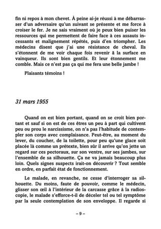 – 9 –
fin ni repos à mon chevet. À peine ai-je réussi à me débarras-
ser d’un adversaire qu’un suivant se présente et me force à
croiser le fer. Je ne sais vraiment où je peux bien puiser les
ressources qui me permettent de faire face à ces assauts in-
cessants et malignement répétés, puis d’en triompher. Les
médecins disent que j’ai une résistance de cheval. Ils
s’étonnent de me voir chaque fois revenir ã la surface en
vainqueur. Ils sont bien gentils. Et leur étonnement me
comble. Mais ce n’est pas ça qui me fera une belle jambe !
Plaisants témoins !
31 mars 1955
Quand on est bien portant, quand on se croit bien por-
tant et sauf si on est de ces êtres un peu à part qui cultivent
peu ou prou le narcissisme, on n’a pas l’habitude de contem-
pler son corps avec complaisance. Peut-être, au moment du
lever, du coucher, de la toilette, pour peu qu’une glace soit
placée là comme un prétexte, bien sûr il arrive qu’on jette un
regard sur ces pectoraux, sur son ventre, sur ses jambes, sur
l’ensemble de sa silhouette. Ça ne va jamais beaucoup plus
loin. Quels signes suspects irait-on découvrir ? Tout semble
en ordre, en parfait état de fonctionnement.
Le malade, en revanche, ne cesse d’interroger sa sil-
houette. Du moins, faute de pouvoir, comme le médecin,
glisser son œil à l’intérieur de la carcasse grâce à la radios-
copie, le malade s’efforce-t-il de déceler tel ou tel symptôme
par la seule contemplation de son enveloppe. Il regarde si
 