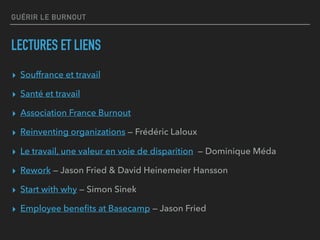 GUÉRIR LE BURNOUT
LECTURES ET LIENS
▸ Souffrance et travail
▸ Santé et travail
▸ Association France Burnout
▸ Reinventing organizations — Frédéric Laloux
▸ Le travail, une valeur en voie de disparition — Dominique Méda
▸ Rework — Jason Fried & David Heinemeier Hansson
▸ Start with why — Simon Sinek
▸ Employee beneﬁts at Basecamp — Jason Fried
 