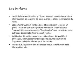 Les	
  Parfums	
  
•  La	
  clé	
  de	
  leur	
  réussite	
  c’est	
  qu’ils	
  ont	
  toujours	
  su	
  concilier	
  tradi8on	
  
   et	
  innova8on,	
  se	
  souvenir	
  de	
  leurs	
  racines	
  et	
  aller	
  à	
  la	
  rencontre	
  du	
  
   futur.	
  
•  Les	
  parfums	
  Guerlain	
  sont	
  uniques	
  et	
  connaissent	
  toujours	
  un	
  
   grand	
  succès	
  de	
  par	
  leur	
  signature	
  inimitable,	
  faite	
  d’accords	
  
   “maison”.	
  Ces	
  accords	
  appelés	
  “Guerlinades”	
  sont	
  consGtués	
  entre	
  
   autres	
  de	
  bergamote,	
  fève	
  Tonka	
  et	
  vanille.	
  	
  
•  L’uGlisaGon	
  de	
  maGère	
  premières	
  naturelles	
  et	
  de	
  qualité	
  est	
  
   privilégiée,	
  un	
  invesGssment	
  obligatoire	
  pour	
  la	
  créaGon	
  de	
  
   fragrances	
  qui	
  déﬁent	
  le	
  temps	
  et	
  les	
  modes.	
  	
  
•  Plus	
  de	
  626	
  fragrances	
  ont	
  été	
  créées	
  depuis	
  la	
  fondaGon	
  de	
  la	
  
   Maison	
  Guerlain.	
  	
  
 