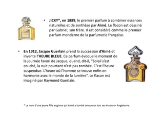 •  JICKY*,	
  en	
  1889,	
  le	
  premier	
  parfum	
  à	
  combiner	
  essences	
  
                                   naturelles	
  et	
  de	
  synthèse	
  par	
  Aimé.	
  Le	
  ﬂacon	
  est	
  dessiné	
  
                                   par	
  Gabriel,	
  son	
  frère.	
  Il	
  est	
  considéré	
  comme	
  le	
  premier	
  
                                   parfum	
  monderne	
  de	
  la	
  parfumerie	
  française.	
  



•  En	
  1912,	
  Jacque	
  Guerlain	
  prend	
  la	
  succession	
  d’Aimé	
  et	
  
   invente	
  l’HEURE	
  BLEUE.	
  Ce	
  parfum	
  évoque	
  le	
  moment	
  de	
  
   la	
  journée	
  favori	
  de	
  Jacque,	
  quand,	
  dit-­‐il,	
  “Soleil	
  s’est	
  
   couché,	
  la	
  nuit	
  pourtant	
  n’est	
  pas	
  tombée.	
  C ’est	
  l’heure	
  
   suspendue.	
  L’heure	
  où	
  l’homme	
  se	
  trouve	
  enﬁn	
  en	
  
   harmonie	
  avec	
  le	
  monde	
  de	
  la	
  lumière”.	
  Le	
  ﬂacon	
  est	
  
   imaginé	
  par	
  Raymond	
  Guerlain.	
  	
  




    *	
  Le	
  nom	
  d’une	
  jeune	
  ﬁlle	
  anglaise	
  qui	
  Aimé	
  a	
  tombé	
  amoureux	
  lors	
  ses	
  étude	
  en	
  Angleterre.	
  	
  	
  
 