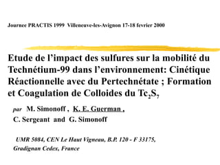 Journee PRACTIS 1999 Villeneuve-les-Avignon 17-18 fevrier 2000
Etude de l’impact des sulfures sur la mobilité du
Technétium-99 dans l’environnement: Cinétique
Réactionnelle avec du Pertechnétate ; Formation
et Coagulation de Colloides du Tc2S7
par M. Simonoff , K. E. Guerman ,
C. Sergeant and G. Simonoff
UMR 5084, CEN Le Haut Vigneau, B.P. 120 - F 33175,
Gradignan Cedex, France
 