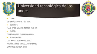 Universidad tecnológica de los
andes
 TEMA:
SISTEMAS ADMINISTRATIVOS
 DOCENTE:
MAG. CPCC. WALTER TORRES PACHAS
 CURSO:
CONTABILIDAD GUBERNAMENTAL
 INTEGRANTES:
LUIS ANGEL SORIANO JUAREZ
JHERY GABRIEL LLOCCLLA GUTIERREZ
WINIFRED ZUÑIGA RIVAS
 