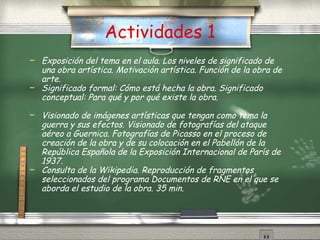Actividades 1 Exposici ón  del tema en el aula. Los niveles de significado de una obra art ís tica. Motivaci ón  art ís tica. Funci ón  de la obra de arte.  Significado formal: C ómo  est á  hecha la obra. Significado conceptual: Para qu é  y por qu é  existe la obra.  Visionado de im ág e nes art ís ticas que tengan como tema la guerra y sus efectos. Visionado de fotograf ía s del ataque a ér e o a Guernica. Fotograf ía s de Picasso en el proceso de creaci ón  de la obra y de su colocaci ón  en el Pabell ón  de la Rep úbli ca Española de la Exposici ón  Internacional de Par ís  de 1937. Consulta de la Wikipedia. Reproducci ón  de fragmentos seleccionados del programa D o cumentos de RNE en el que se aborda el estudio de la obra. 35 min. 